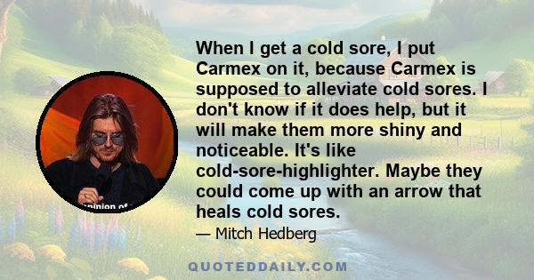 When I get a cold sore, I put Carmex on it, because Carmex is supposed to alleviate cold sores. I don't know if it does help, but it will make them more shiny and noticeable. It's like cold-sore-highlighter. Maybe they