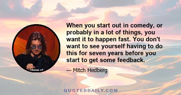 When you start out in comedy, or probably in a lot of things, you want it to happen fast. You don't want to see yourself having to do this for seven years before you start to get some feedback.