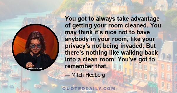 You got to always take advantage of getting your room cleaned. You may think it's nice not to have anybody in your room, like your privacy's not being invaded. But there's nothing like walking back into a clean room.