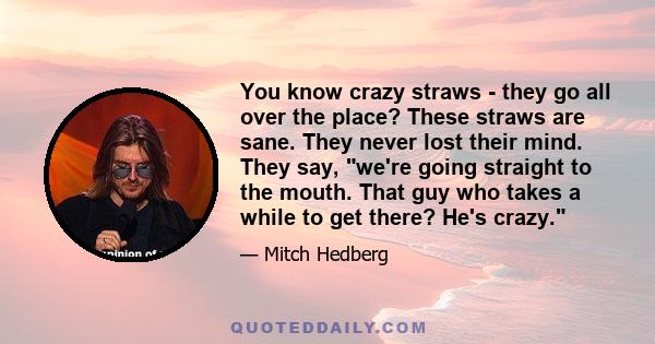 You know crazy straws - they go all over the place? These straws are sane. They never lost their mind. They say, we're going straight to the mouth. That guy who takes a while to get there? He's crazy.