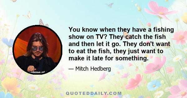 You know when they have a fishing show on TV? They catch the fish and then let it go. They don't want to eat the fish, they just want to make it late for something.