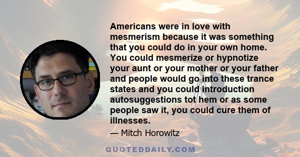 Americans were in love with mesmerism because it was something that you could do in your own home. You could mesmerize or hypnotize your aunt or your mother or your father and people would go into these trance states