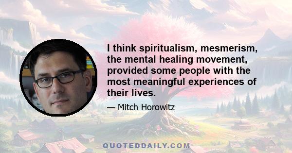 I think spiritualism, mesmerism, the mental healing movement, provided some people with the most meaningful experiences of their lives.