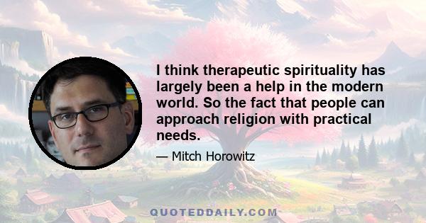 I think therapeutic spirituality has largely been a help in the modern world. So the fact that people can approach religion with practical needs.