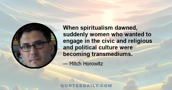 When spiritualism dawned, suddenly women who wanted to engage in the civic and religious and political culture were becoming transmediums.