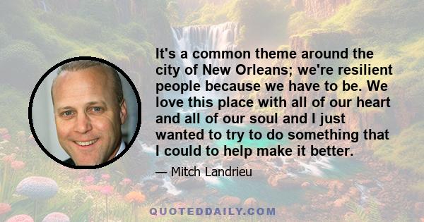 It's a common theme around the city of New Orleans; we're resilient people because we have to be. We love this place with all of our heart and all of our soul and I just wanted to try to do something that I could to