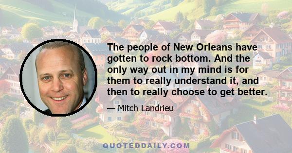 The people of New Orleans have gotten to rock bottom. And the only way out in my mind is for them to really understand it, and then to really choose to get better.