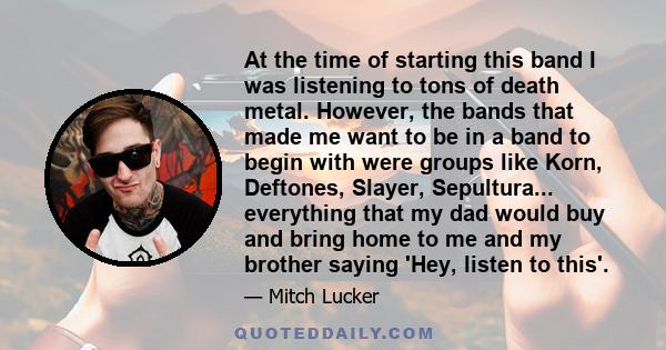 At the time of starting this band I was listening to tons of death metal. However, the bands that made me want to be in a band to begin with were groups like Korn, Deftones, Slayer, Sepultura... everything that my dad