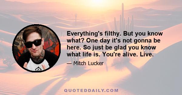 Everything's filthy. But you know what? One day it's not gonna be here. So just be glad you know what life is. You're alive. Live.