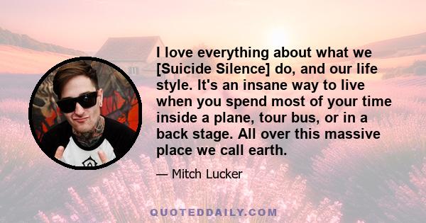 I love everything about what we [Suicide Silence] do, and our life style. It's an insane way to live when you spend most of your time inside a plane, tour bus, or in a back stage. All over this massive place we call