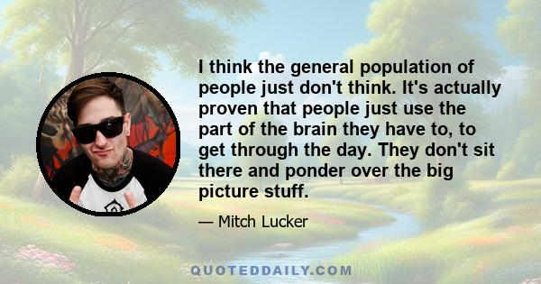 I think the general population of people just don't think. It's actually proven that people just use the part of the brain they have to, to get through the day. They don't sit there and ponder over the big picture stuff.