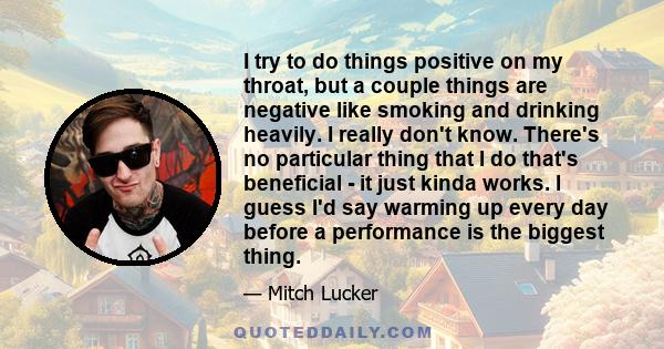 I try to do things positive on my throat, but a couple things are negative like smoking and drinking heavily. I really don't know. There's no particular thing that I do that's beneficial - it just kinda works. I guess