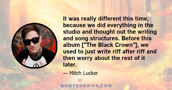 It was really different this time, because we did everything in the studio and thought out the writing and song structures. Before this album [The Black Crown], we used to just write riff after riff and then worry about 