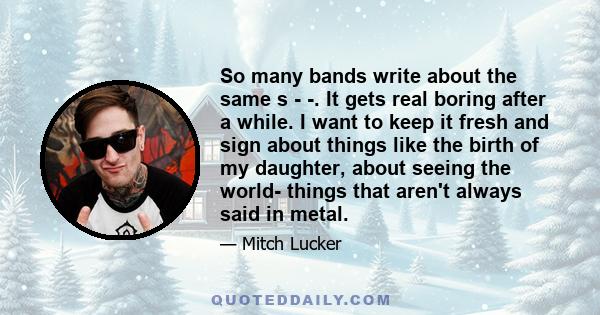 So many bands write about the same s - -. It gets real boring after a while. I want to keep it fresh and sign about things like the birth of my daughter, about seeing the world- things that aren't always said in metal.