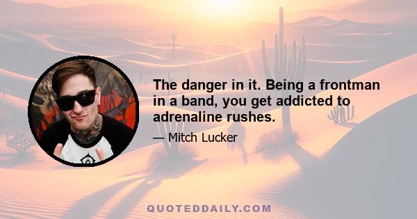 The danger in it. Being a frontman in a band, you get addicted to adrenaline rushes.