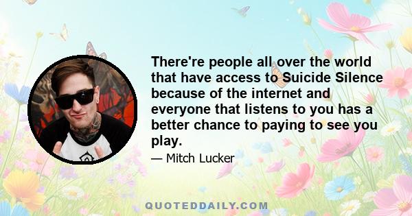 There're people all over the world that have access to Suicide Silence because of the internet and everyone that listens to you has a better chance to paying to see you play.