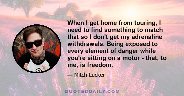 When I get home from touring, I need to find something to match that so I don't get my adrenaline withdrawals. Being exposed to every element of danger while you're sitting on a motor - that, to me, is freedom.