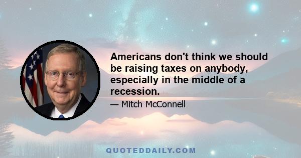 Americans don't think we should be raising taxes on anybody, especially in the middle of a recession.