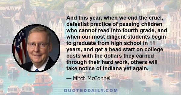 And this year, when we end the cruel, defeatist practice of passing children who cannot read into fourth grade, and when our most diligent students begin to graduate from high school in 11 years, and get a head start on 