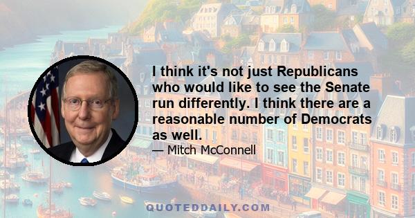 I think it's not just Republicans who would like to see the Senate run differently. I think there are a reasonable number of Democrats as well.