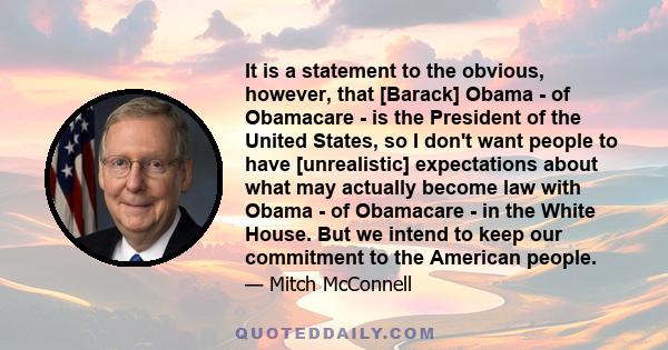 It is a statement to the obvious, however, that [Barack] Obama - of Obamacare - is the President of the United States, so I don't want people to have [unrealistic] expectations about what may actually become law with