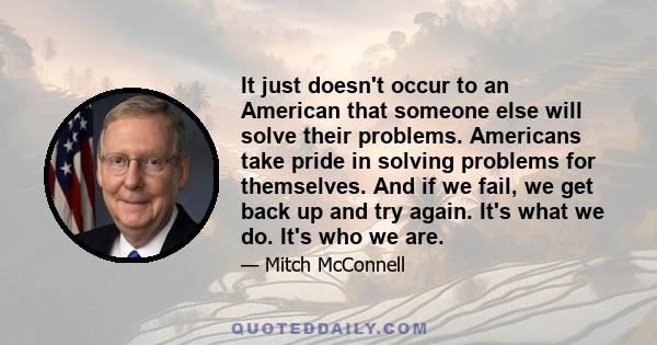 It just doesn't occur to an American that someone else will solve their problems. Americans take pride in solving problems for themselves. And if we fail, we get back up and try again. It's what we do. It's who we are.