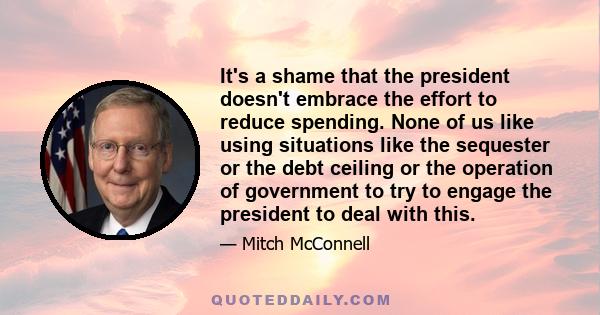 It's a shame that the president doesn't embrace the effort to reduce spending. None of us like using situations like the sequester or the debt ceiling or the operation of government to try to engage the president to