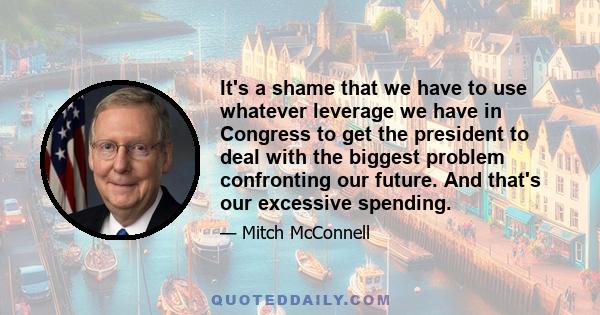 It's a shame that we have to use whatever leverage we have in Congress to get the president to deal with the biggest problem confronting our future. And that's our excessive spending.