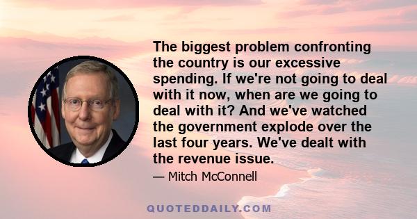 The biggest problem confronting the country is our excessive spending. If we're not going to deal with it now, when are we going to deal with it? And we've watched the government explode over the last four years. We've