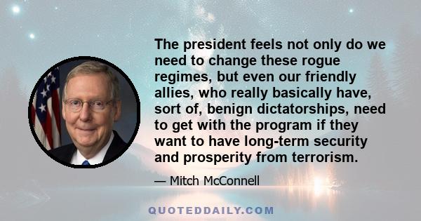 The president feels not only do we need to change these rogue regimes, but even our friendly allies, who really basically have, sort of, benign dictatorships, need to get with the program if they want to have long-term