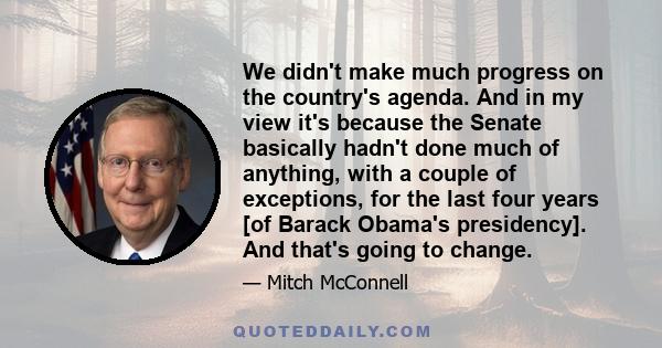 We didn't make much progress on the country's agenda. And in my view it's because the Senate basically hadn't done much of anything, with a couple of exceptions, for the last four years [of Barack Obama's presidency].