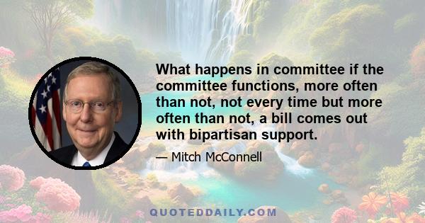 What happens in committee if the committee functions, more often than not, not every time but more often than not, a bill comes out with bipartisan support.