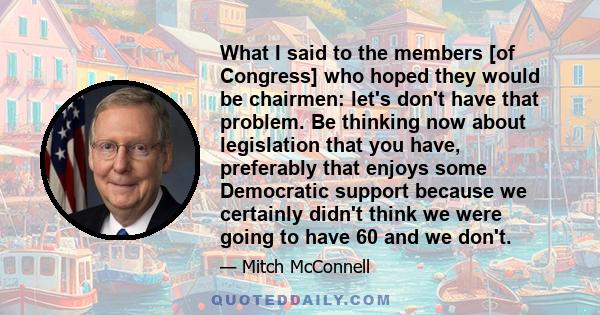 What I said to the members [of Congress] who hoped they would be chairmen: let's don't have that problem. Be thinking now about legislation that you have, preferably that enjoys some Democratic support because we