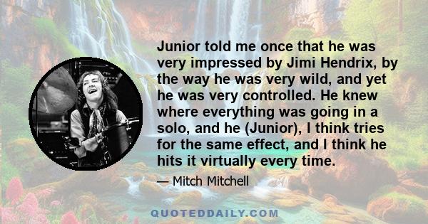 Junior told me once that he was very impressed by Jimi Hendrix, by the way he was very wild, and yet he was very controlled. He knew where everything was going in a solo, and he (Junior), I think tries for the same