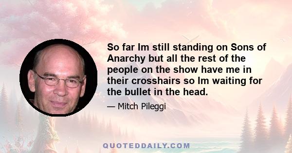 So far Im still standing on Sons of Anarchy but all the rest of the people on the show have me in their crosshairs so Im waiting for the bullet in the head.