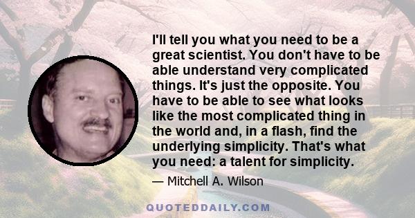 I'll tell you what you need to be a great scientist. You don't have to be able understand very complicated things. It's just the opposite. You have to be able to see what looks like the most complicated thing in the