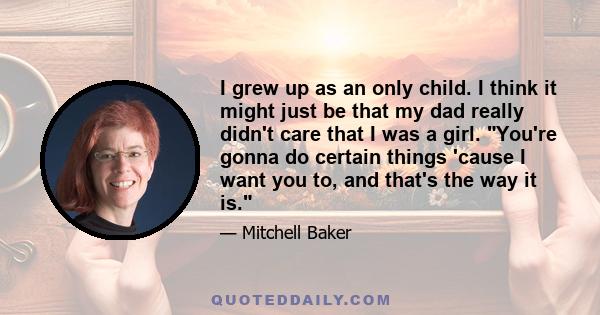 I grew up as an only child. I think it might just be that my dad really didn't care that I was a girl. You're gonna do certain things 'cause I want you to, and that's the way it is.