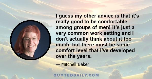 I guess my other advice is that it's really good to be comfortable among groups of men! It's just a very common work setting and I don't actually think about it too much, but there must be some comfort level that I've