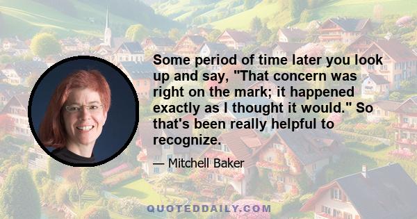 Some period of time later you look up and say, That concern was right on the mark; it happened exactly as I thought it would. So that's been really helpful to recognize.