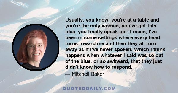 Usually, you know, you're at a table and you're the only woman, you've got this idea, you finally speak up - I mean, I've been in some settings where every head turns toward me and then they all turn away as if I've