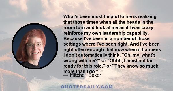 What's been most helpful to me is realizing that those times when all the heads in the room turn and look at me as if I was crazy, reinforce my own leadership capability. Because I've been in a number of those settings