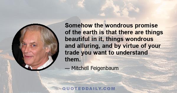 Somehow the wondrous promise of the earth is that there are things beautiful in it, things wondrous and alluring, and by virtue of your trade you want to understand them.