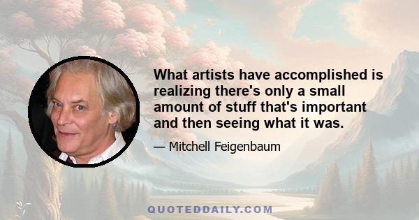 What artists have accomplished is realizing there's only a small amount of stuff that's important and then seeing what it was.