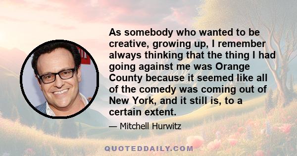 As somebody who wanted to be creative, growing up, I remember always thinking that the thing I had going against me was Orange County because it seemed like all of the comedy was coming out of New York, and it still is, 