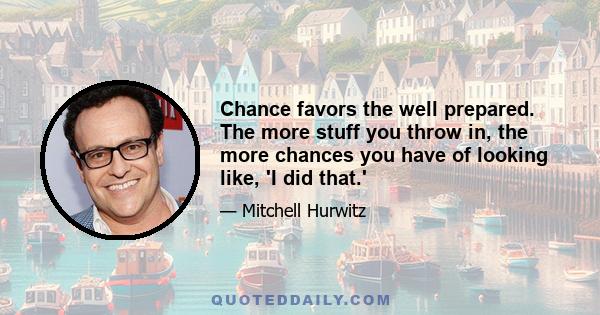 Chance favors the well prepared. The more stuff you throw in, the more chances you have of looking like, 'I did that.'