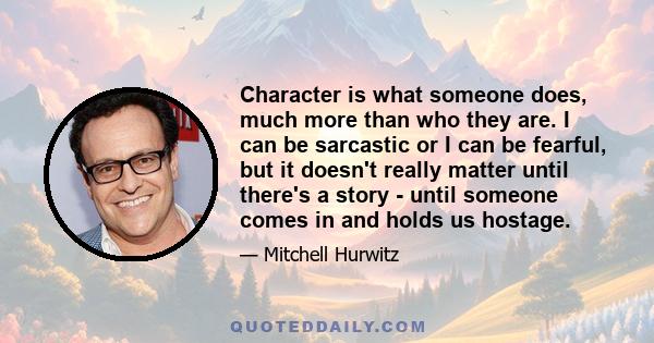 Character is what someone does, much more than who they are. I can be sarcastic or I can be fearful, but it doesn't really matter until there's a story - until someone comes in and holds us hostage.