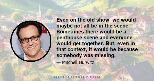 Even on the old show, we would maybe not all be in the scene. Sometimes there would be a penthouse scene and everyone would get together. But, even in that context, it would be because somebody was missing.