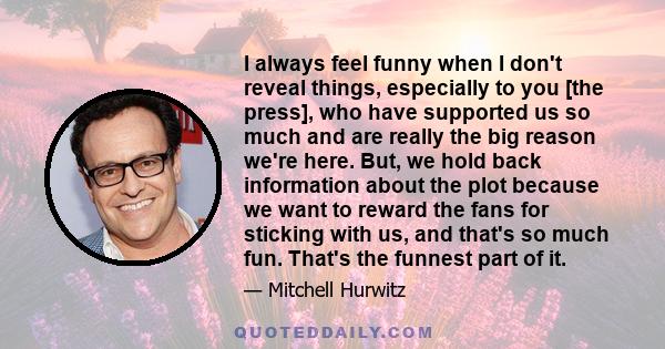 I always feel funny when I don't reveal things, especially to you [the press], who have supported us so much and are really the big reason we're here. But, we hold back information about the plot because we want to