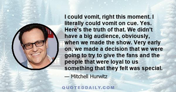 I could vomit, right this moment. I literally could vomit on cue. Yes. Here's the truth of that. We didn't have a big audience, obviously, when we made the show. Very early on, we made a decision that we were going to