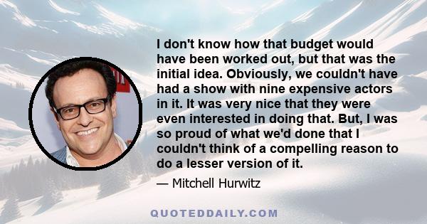 I don't know how that budget would have been worked out, but that was the initial idea. Obviously, we couldn't have had a show with nine expensive actors in it. It was very nice that they were even interested in doing